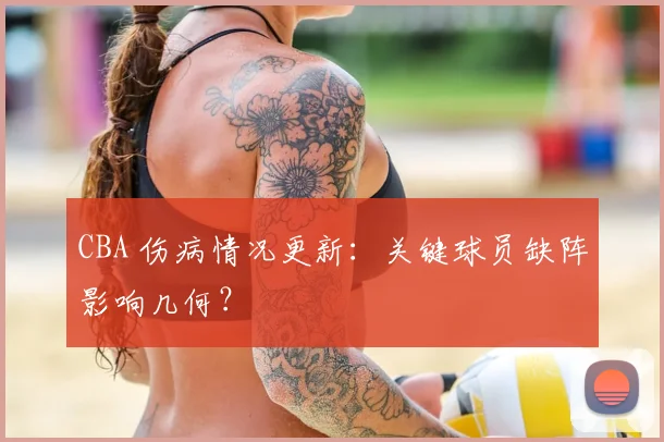 CBA 伤病情况更新：关键球员缺阵影响几何？