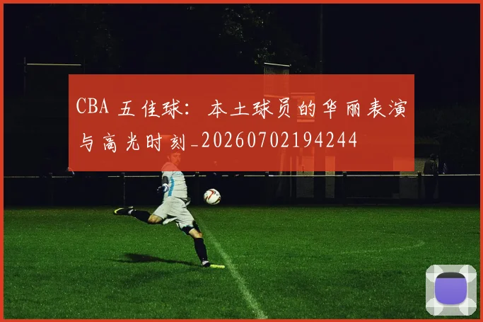 CBA 五佳球：本土球员的华丽表演与高光时刻_20260702194244